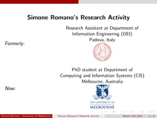 Simone Romano’s Research Activity
Formerly:
Research Assistant at Department of
Information Engineering (DEI)
Padova, Italy
Now:
PhD student at Department of
Computing and Information Systems (CIS)
Melbourne, Australia
Simone Romano (University of Melbourne) Simone Romano’s Research Activity March 21st 2012 1 / 8
 