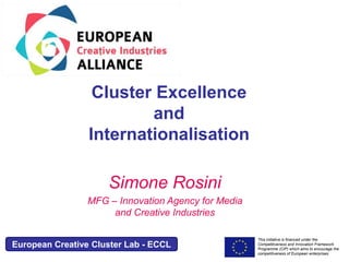 This initiative is financed under the 
Competitiveness and Innovation Framework 
Programme (CIP) which aims to encourage the 
competitiveness of European enterprises. 
Acronym, name and logo of the action 
Cluster Excellence 
and 
Internationalisation 
Simone Rosini 
MFG – Innovation Agency for Media 
and Creative Industries 
European Creative Cluster Lab - ECCL 
 