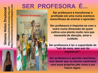 SER PROFESORA É...
                       http://simonehelendrumond.blogspot.com
                         http://simonehelendrumond.ning.com
Simone Helen Drumond
                                                                                  Ser professora é transformar a
                                                                Simone Drumond   profissão em uma numa aventura
                                                                                 maravilhosa de ensinar e aprender.

                                                                                 Ser professora é importar-se com o
                                                                                   outro numa dimensão de quem
                                                                                  cultiva uma planta muito rara que
                                                                                    necessita de atenção, amor e
                                                                                              cuidado.

                                                                                 Ser professora é ter a capacidade de
                                                                                      "sair de cena, sem sair do
                                                                                             espetáculo".

                                                                                 Ser professora é apontar caminhos,
                                                                                 mas deixar que os alunos caminhem
                                                                                  com seus próprios pés rumo a um
                                                                                            futuro digno.
 