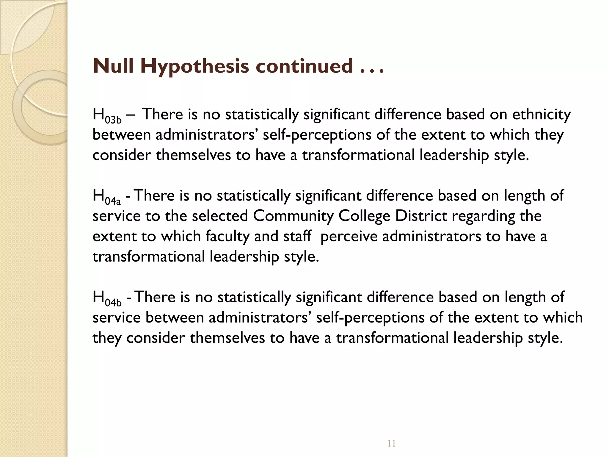 Null Hypothesis continued . . .
H03b – There is no statistically significant difference based on ethnicity
between administrators’ self-perceptions of the extent to which they
consider themselves to have a transformational leadership style.
H04a - There is no statistically significant difference based on length of
service to the selected Community College District regarding the
extent to which faculty and staff perceive administrators to have a
transformational leadership style.
H04b - There is no statistically significant difference based on length of
service between administrators’ self-perceptions of the extent to which
they consider themselves to have a transformational leadership style.
11
 