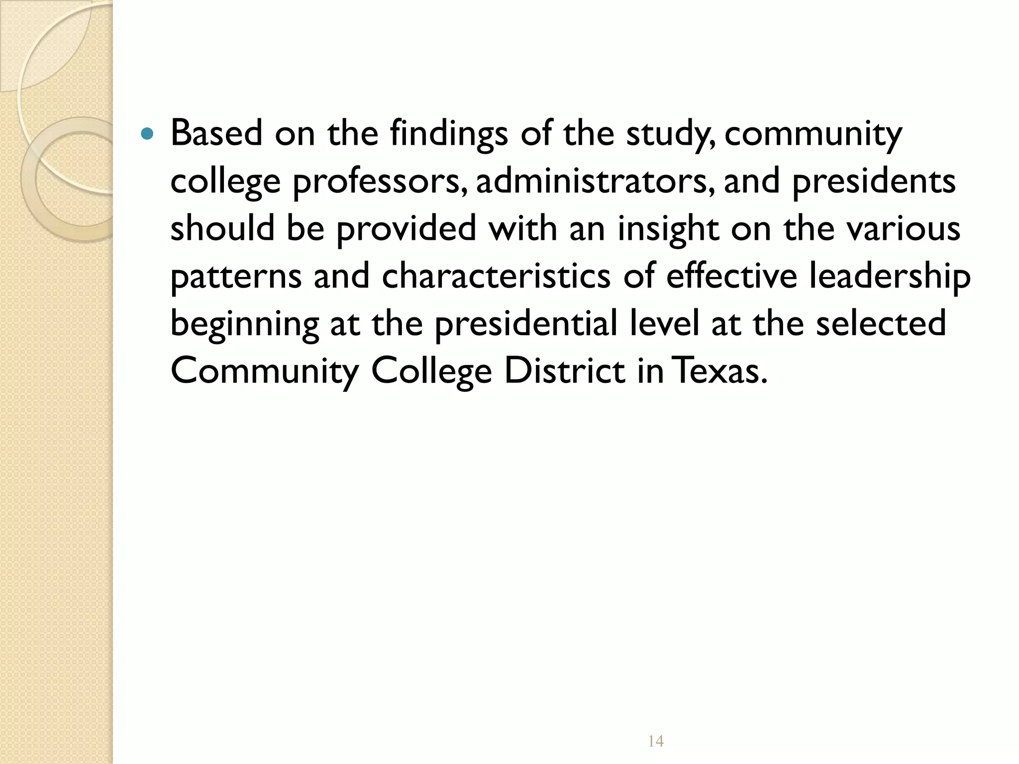  Based on the findings of the study, community
college professors, administrators, and presidents
should be provided with an insight on the various
patterns and characteristics of effective leadership
beginning at the presidential level at the selected
Community College District in Texas.
14
 
