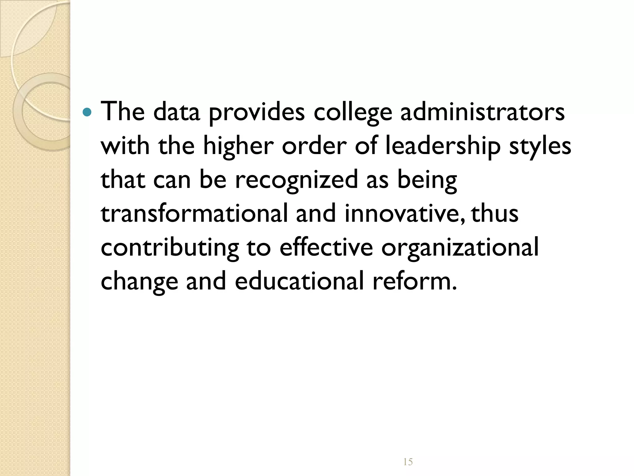  The data provides college administrators
with the higher order of leadership styles
that can be recognized as being
transformational and innovative, thus
contributing to effective organizational
change and educational reform.
15
 