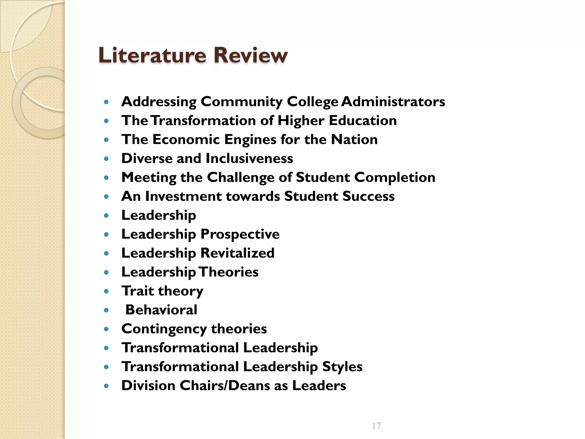 Literature Review
 Addressing Community College Administrators
 TheTransformation of Higher Education
 The Economic Engines for the Nation
 Diverse and Inclusiveness
 Meeting the Challenge of Student Completion
 An Investment towards Student Success
 Leadership
 Leadership Prospective
 Leadership Revitalized
 LeadershipTheories
 Trait theory
 Behavioral
 Contingency theories
 Transformational Leadership
 Transformational Leadership Styles
 Division Chairs/Deans as Leaders
17
 