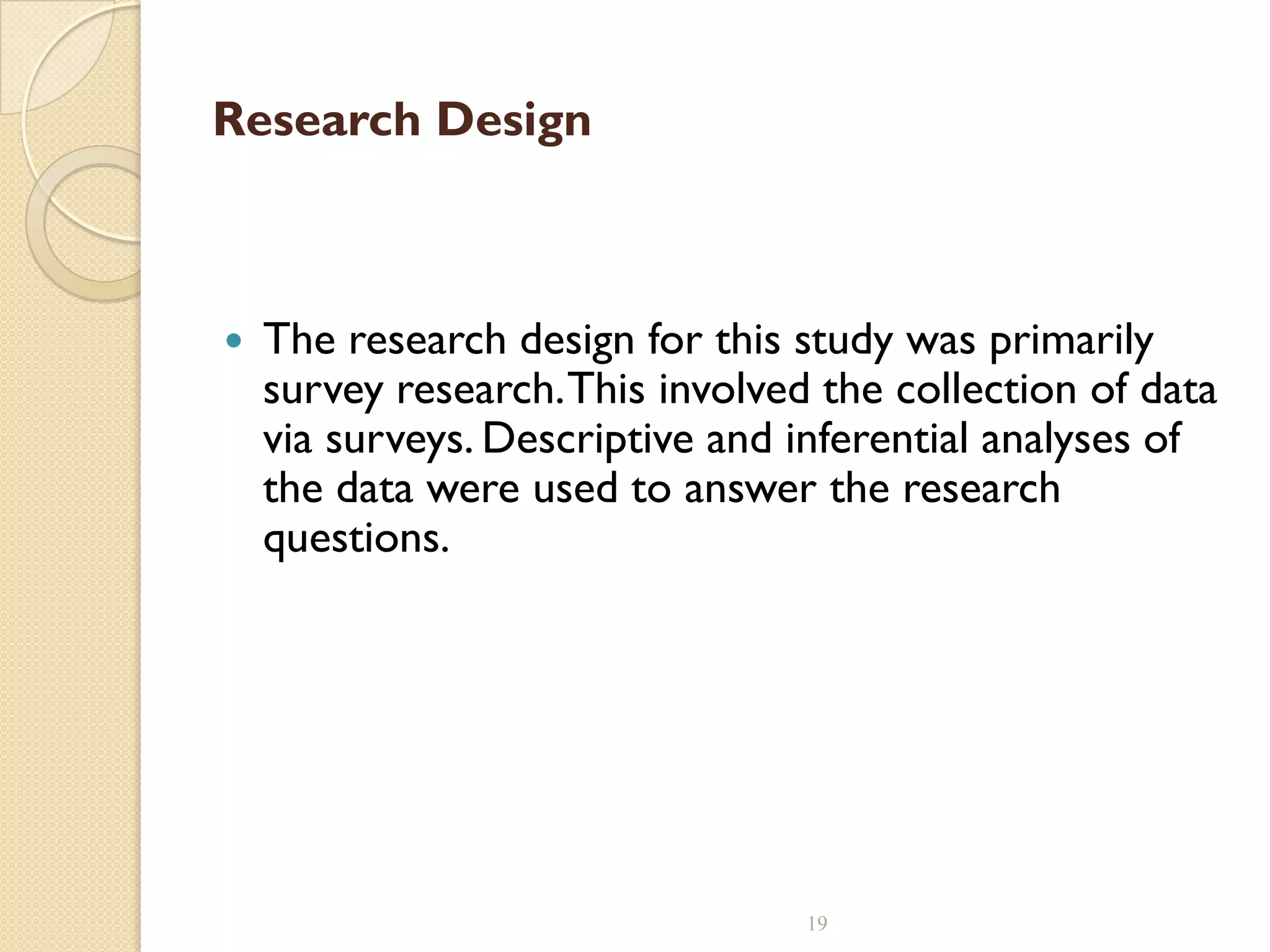 Research Design
 The research design for this study was primarily
survey research.This involved the collection of data
via surveys. Descriptive and inferential analyses of
the data were used to answer the research
questions.
19
 