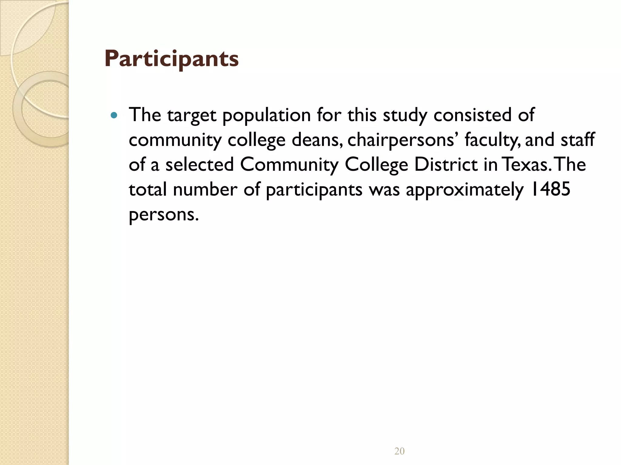 Participants
 The target population for this study consisted of
community college deans, chairpersons’ faculty, and staff
of a selected Community College District inTexas.The
total number of participants was approximately 1485
persons.
20
 