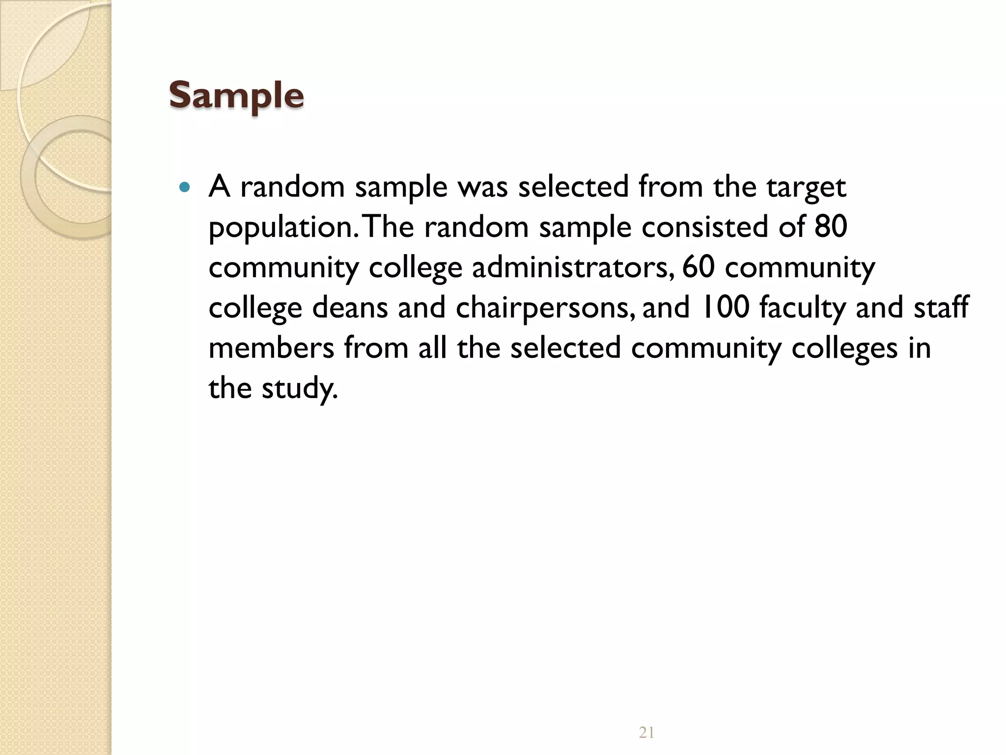 Sample
 A random sample was selected from the target
population.The random sample consisted of 80
community college administrators, 60 community
college deans and chairpersons, and 100 faculty and staff
members from all the selected community colleges in
the study.
21
 