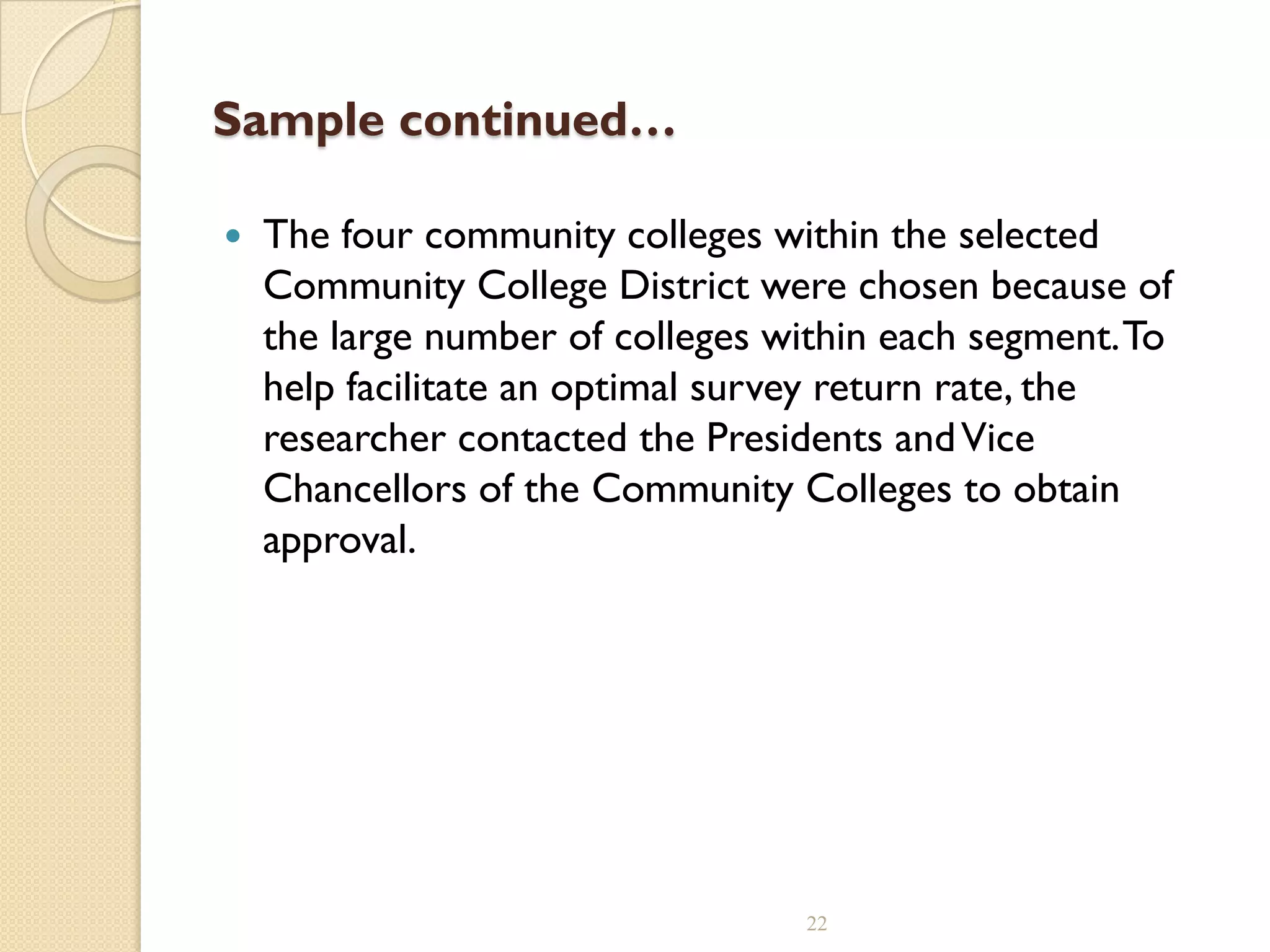 Sample continued…
 The four community colleges within the selected
Community College District were chosen because of
the large number of colleges within each segment.To
help facilitate an optimal survey return rate, the
researcher contacted the Presidents andVice
Chancellors of the Community Colleges to obtain
approval.
22
 