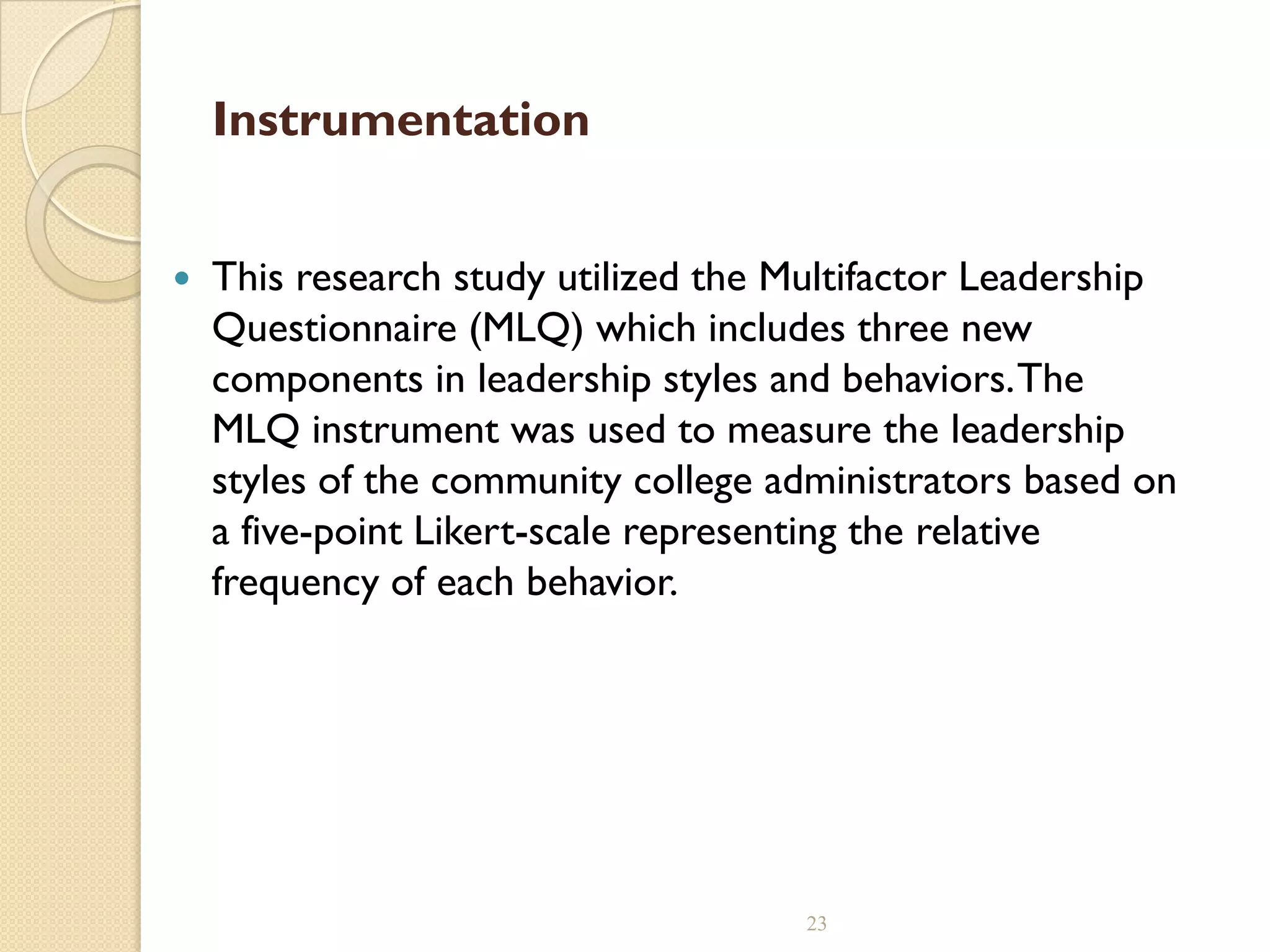 Instrumentation
 This research study utilized the Multifactor Leadership
Questionnaire (MLQ) which includes three new
components in leadership styles and behaviors.The
MLQ instrument was used to measure the leadership
styles of the community college administrators based on
a five-point Likert-scale representing the relative
frequency of each behavior.
23
 