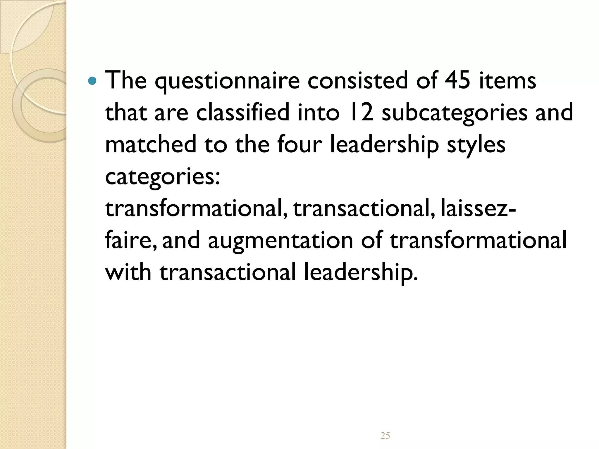  The questionnaire consisted of 45 items
that are classified into 12 subcategories and
matched to the four leadership styles
categories:
transformational, transactional, laissez-
faire, and augmentation of transformational
with transactional leadership.
25
 
