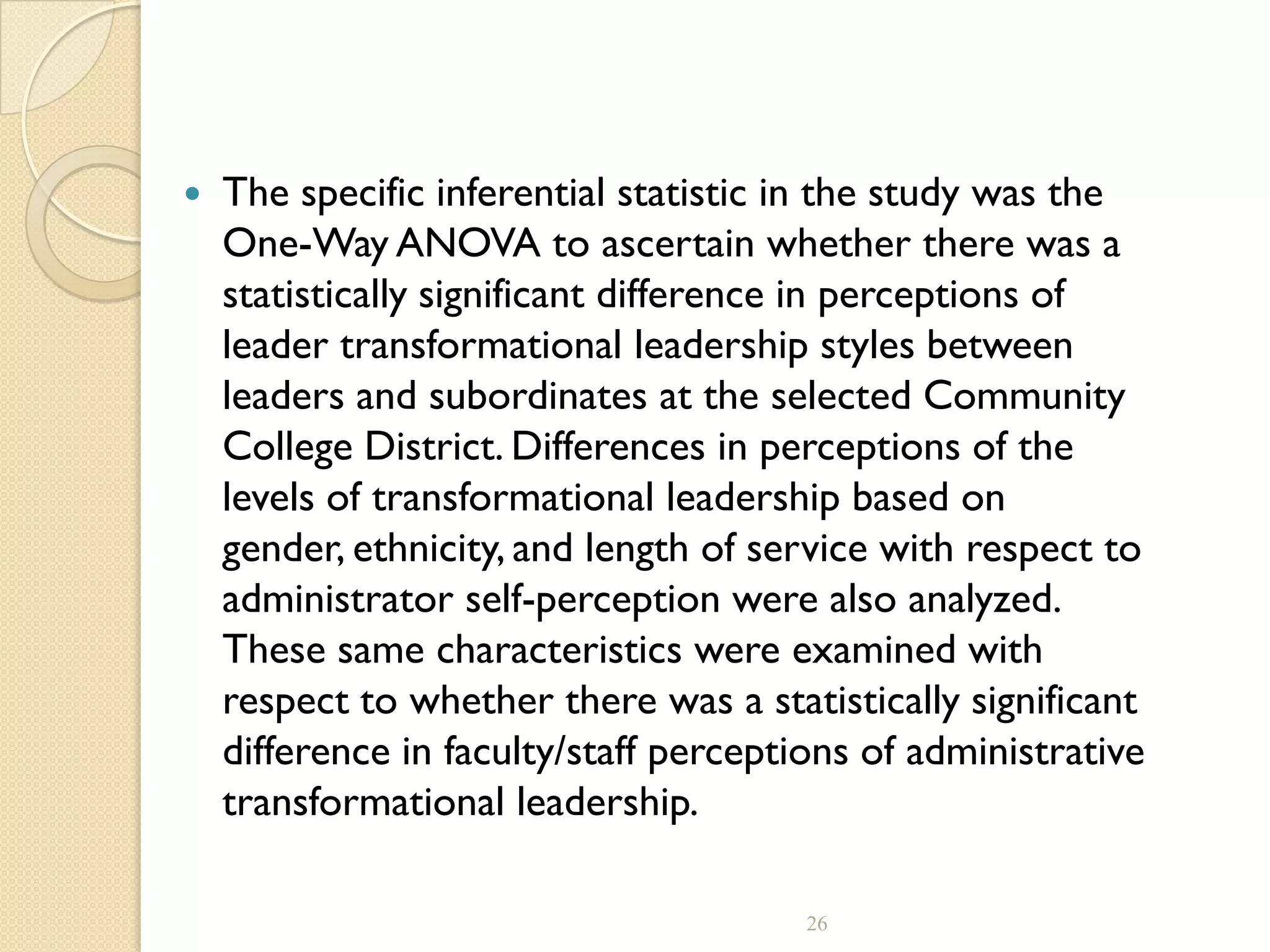  The specific inferential statistic in the study was the
One-Way ANOVA to ascertain whether there was a
statistically significant difference in perceptions of
leader transformational leadership styles between
leaders and subordinates at the selected Community
College District. Differences in perceptions of the
levels of transformational leadership based on
gender, ethnicity, and length of service with respect to
administrator self-perception were also analyzed.
These same characteristics were examined with
respect to whether there was a statistically significant
difference in faculty/staff perceptions of administrative
transformational leadership.
26
 