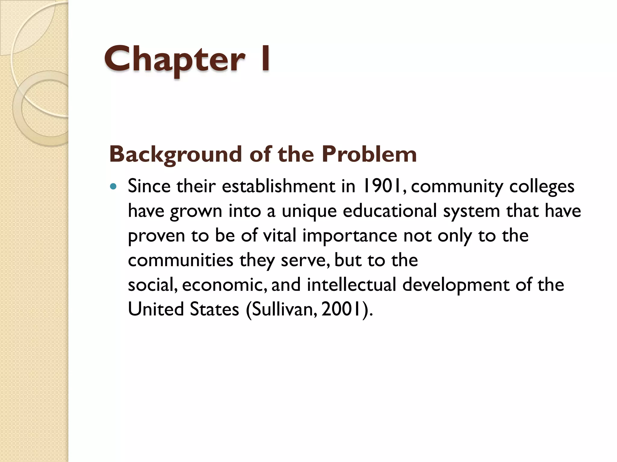 Chapter 1
Background of the Problem
 Since their establishment in 1901, community colleges
have grown into a unique educational system that have
proven to be of vital importance not only to the
communities they serve, but to the
social, economic, and intellectual development of the
United States (Sullivan, 2001).
 