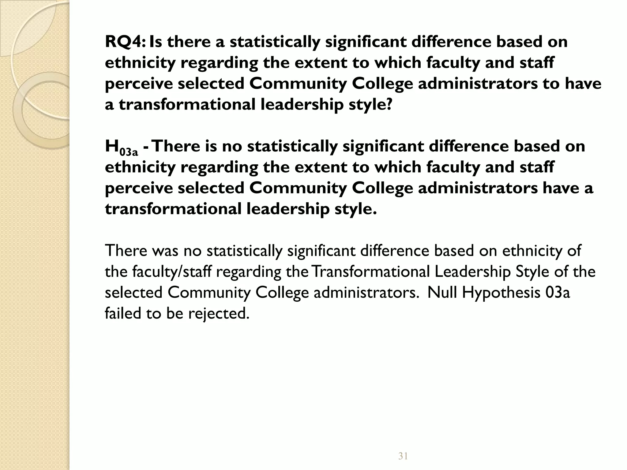 RQ4: Is there a statistically significant difference based on
ethnicity regarding the extent to which faculty and staff
perceive selected Community College administrators to have
a transformational leadership style?
H03a -There is no statistically significant difference based on
ethnicity regarding the extent to which faculty and staff
perceive selected Community College administrators have a
transformational leadership style.
There was no statistically significant difference based on ethnicity of
the faculty/staff regarding theTransformational Leadership Style of the
selected Community College administrators. Null Hypothesis 03a
failed to be rejected.
31
 