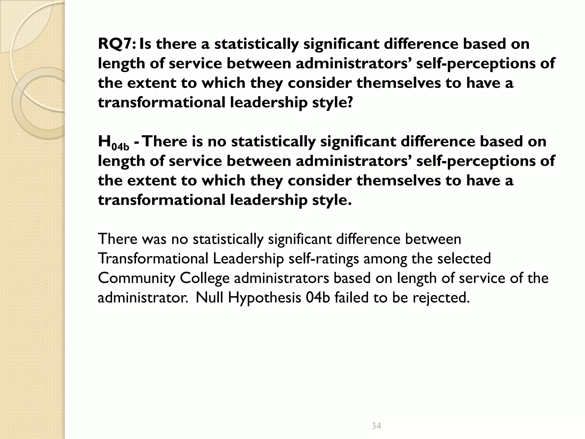 RQ7: Is there a statistically significant difference based on
length of service between administrators’ self-perceptions of
the extent to which they consider themselves to have a
transformational leadership style?
H04b -There is no statistically significant difference based on
length of service between administrators’ self-perceptions of
the extent to which they consider themselves to have a
transformational leadership style.
There was no statistically significant difference between
Transformational Leadership self-ratings among the selected
Community College administrators based on length of service of the
administrator. Null Hypothesis 04b failed to be rejected.
34
 