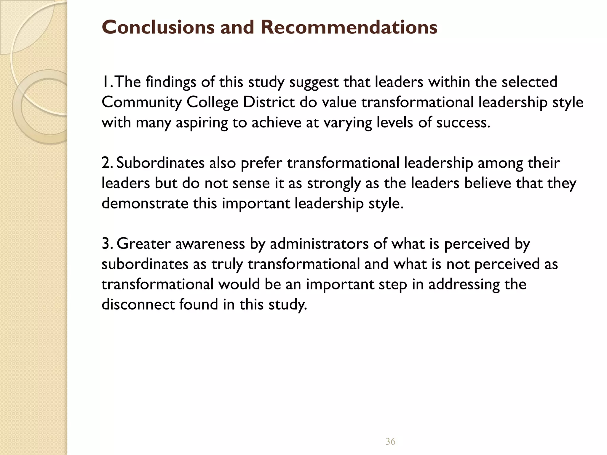 Conclusions and Recommendations
1.The findings of this study suggest that leaders within the selected
Community College District do value transformational leadership style
with many aspiring to achieve at varying levels of success.
2. Subordinates also prefer transformational leadership among their
leaders but do not sense it as strongly as the leaders believe that they
demonstrate this important leadership style.
3. Greater awareness by administrators of what is perceived by
subordinates as truly transformational and what is not perceived as
transformational would be an important step in addressing the
disconnect found in this study.
36
 