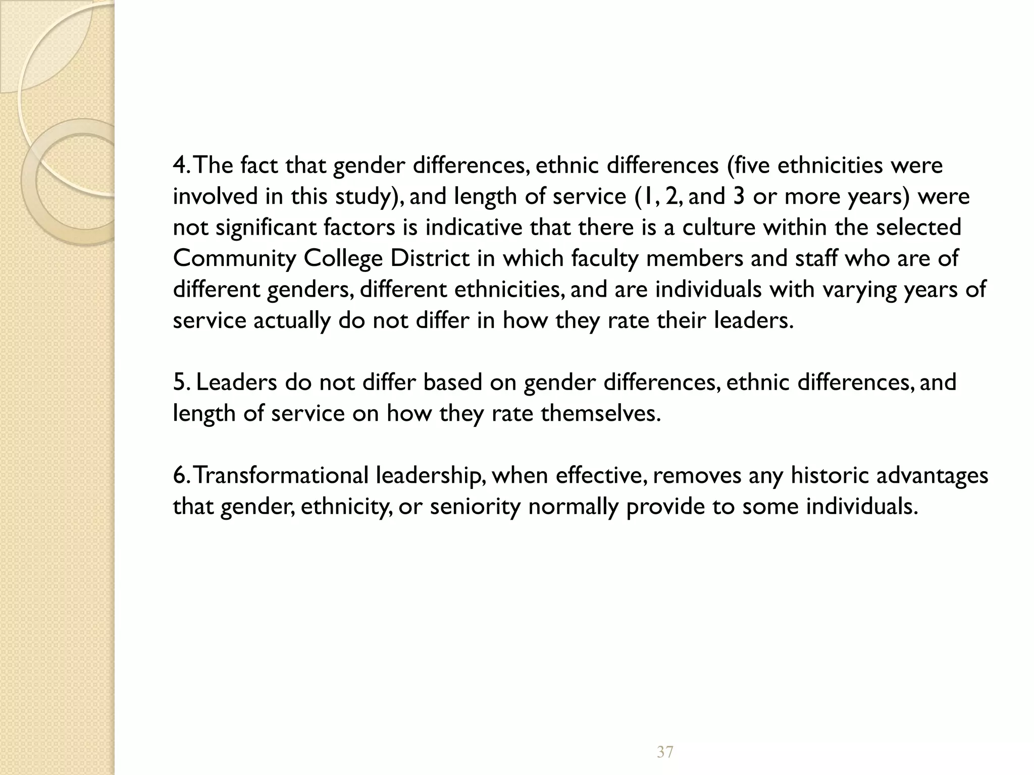 4.The fact that gender differences, ethnic differences (five ethnicities were
involved in this study), and length of service (1, 2, and 3 or more years) were
not significant factors is indicative that there is a culture within the selected
Community College District in which faculty members and staff who are of
different genders, different ethnicities, and are individuals with varying years of
service actually do not differ in how they rate their leaders.
5. Leaders do not differ based on gender differences, ethnic differences, and
length of service on how they rate themselves.
6.Transformational leadership, when effective, removes any historic advantages
that gender, ethnicity, or seniority normally provide to some individuals.
37
 