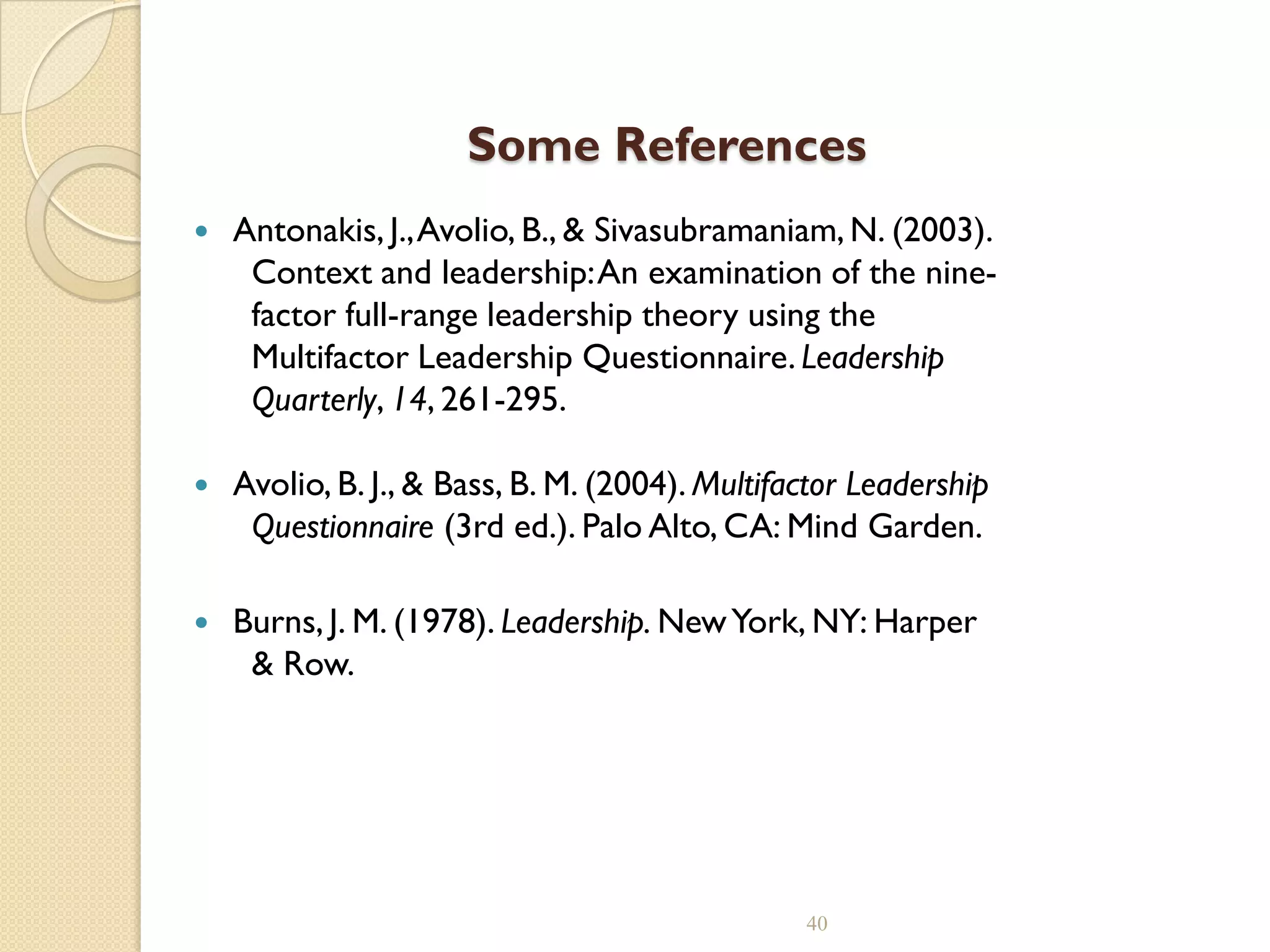 Some References
 Antonakis, J.,Avolio, B., & Sivasubramaniam, N. (2003).
Context and leadership:An examination of the nine-
factor full-range leadership theory using the
Multifactor Leadership Questionnaire. Leadership
Quarterly, 14, 261-295.
 Avolio, B. J., & Bass, B. M. (2004). Multifactor Leadership
Questionnaire (3rd ed.). Palo Alto, CA: Mind Garden.
 Burns, J. M. (1978). Leadership. NewYork, NY: Harper
& Row.
40
 