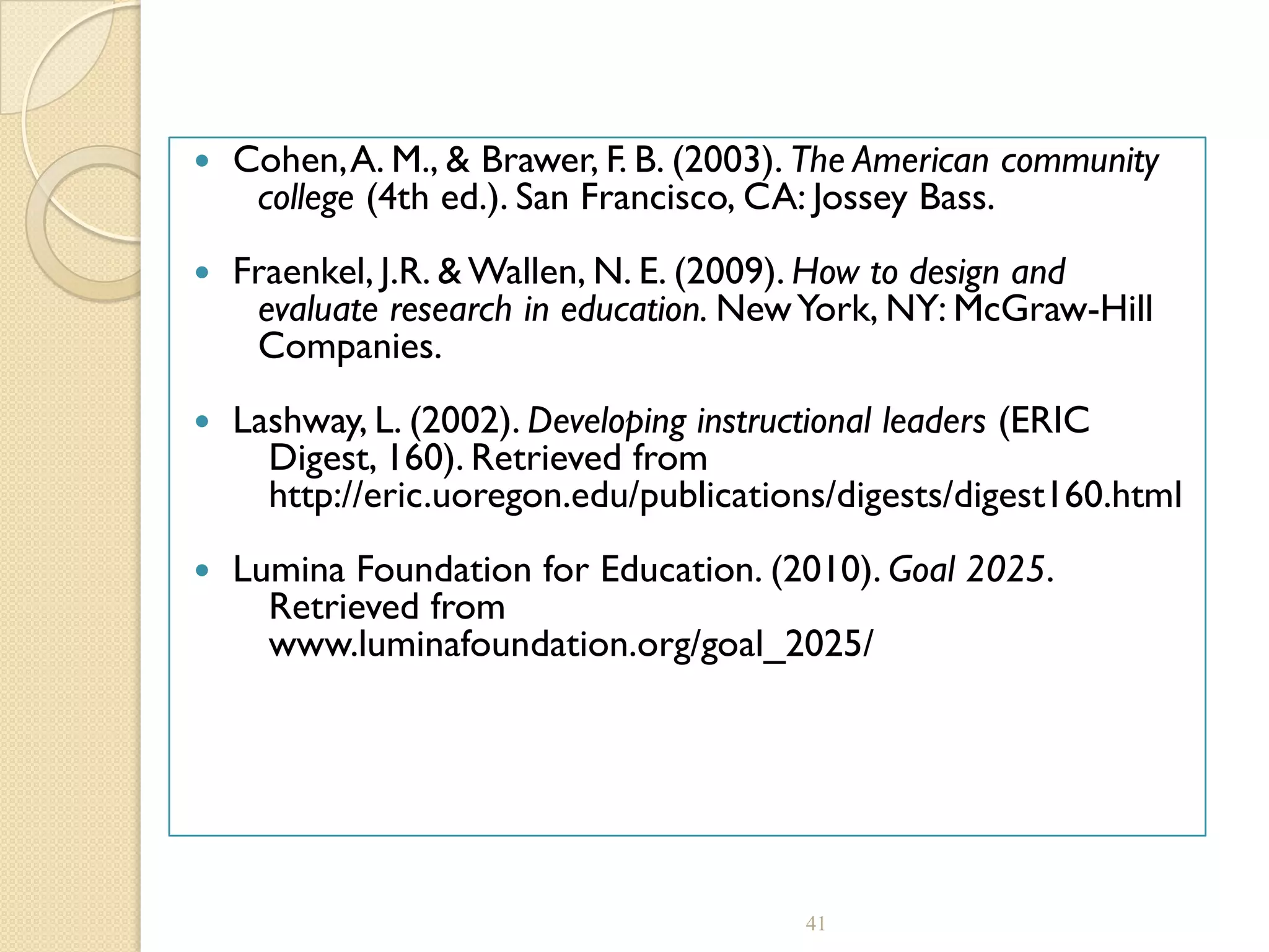  Cohen,A. M., & Brawer, F. B. (2003). The American community
college (4th ed.). San Francisco, CA: Jossey Bass.
 Fraenkel, J.R. & Wallen, N. E. (2009). How to design and
evaluate research in education. NewYork, NY: McGraw-Hill
Companies.
 Lashway, L. (2002). Developing instructional leaders (ERIC
Digest, 160). Retrieved from
http://eric.uoregon.edu/publications/digests/digest160.html
 Lumina Foundation for Education. (2010). Goal 2025.
Retrieved from
www.luminafoundation.org/goal_2025/
41
 