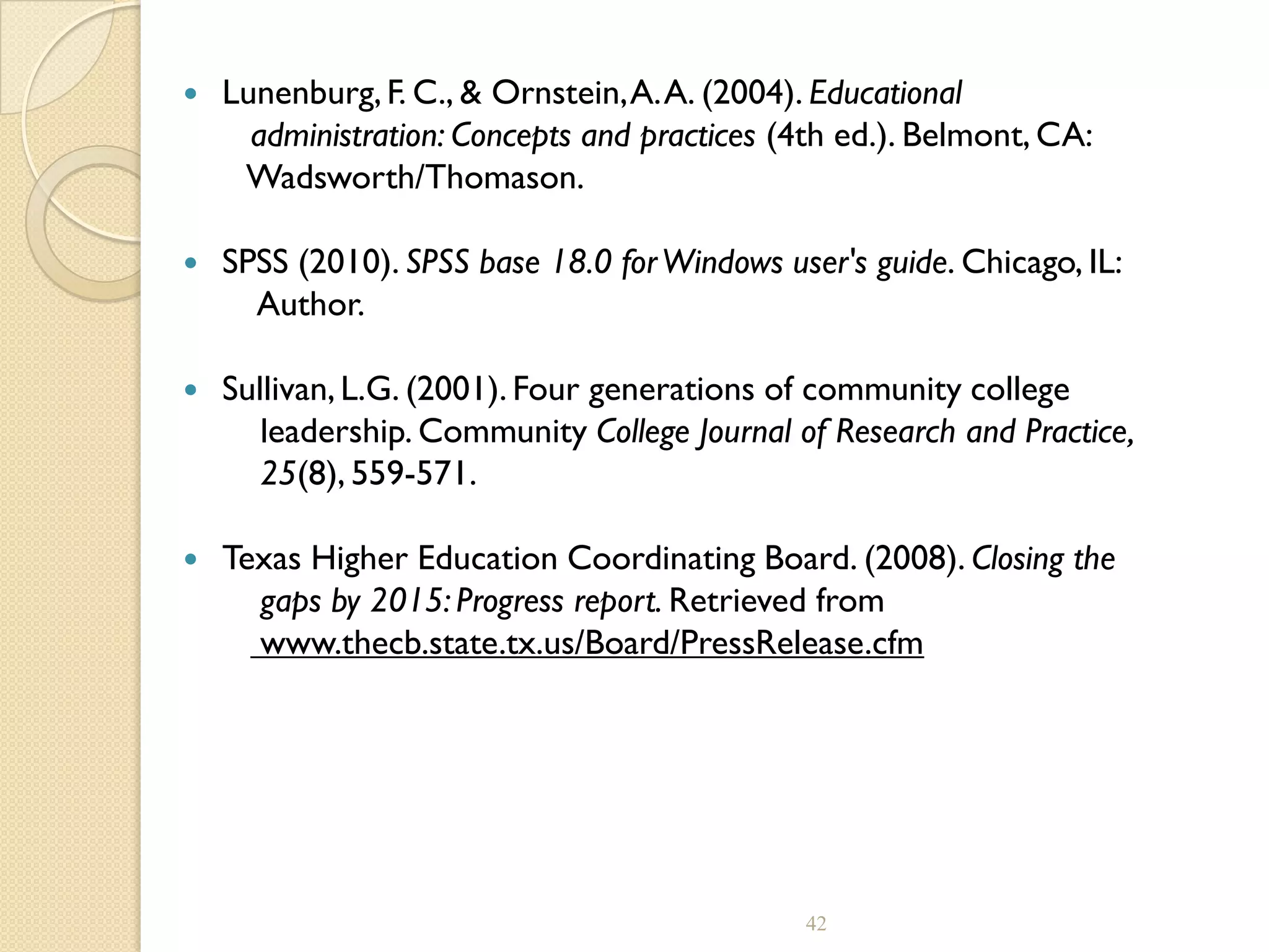  Lunenburg,F. C., & Ornstein,A.A. (2004). Educational
administration: Concepts and practices (4th ed.). Belmont, CA:
Wadsworth/Thomason.
 SPSS (2010). SPSS base 18.0 forWindows user's guide. Chicago, IL:
Author.
 Sullivan,L.G. (2001). Four generations of community college
leadership. Community College Journal of Research and Practice,
25(8), 559-571.
 Texas Higher Education Coordinating Board. (2008). Closing the
gaps by 2015: Progress report. Retrieved from
www.thecb.state.tx.us/Board/PressRelease.cfm
42
 