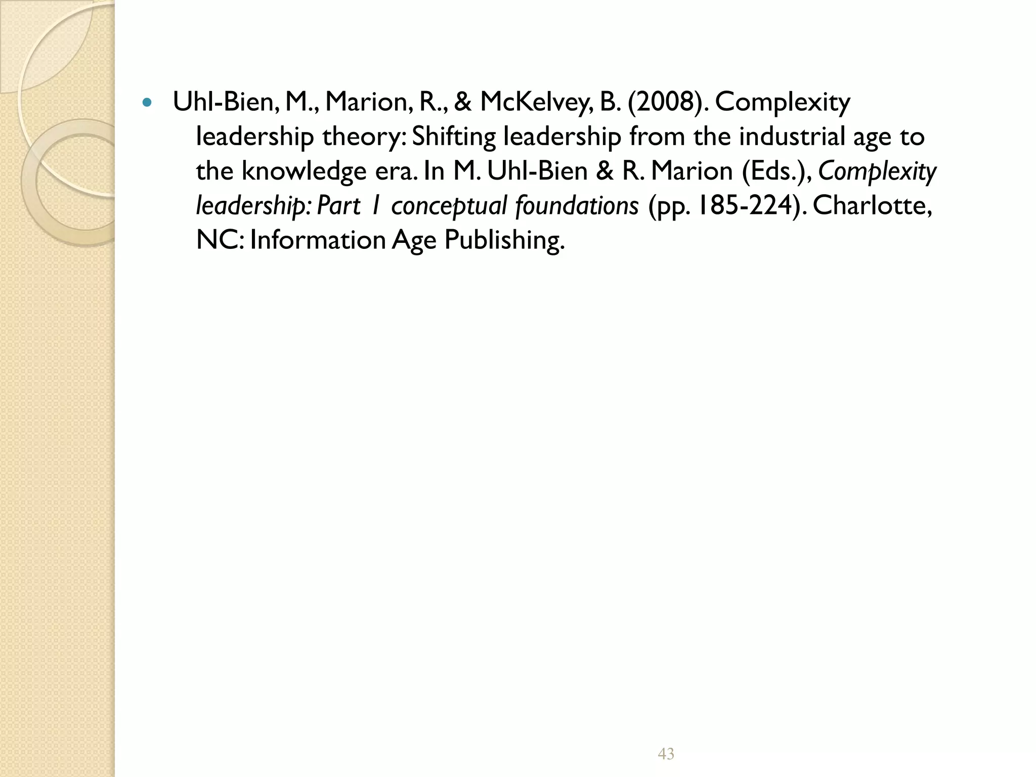  Uhl-Bien, M., Marion, R., & McKelvey, B. (2008). Complexity
leadership theory: Shifting leadership from the industrial age to
the knowledge era. In M. Uhl-Bien & R. Marion (Eds.), Complexity
leadership: Part 1 conceptual foundations (pp. 185-224). Charlotte,
NC: Information Age Publishing.
43
 