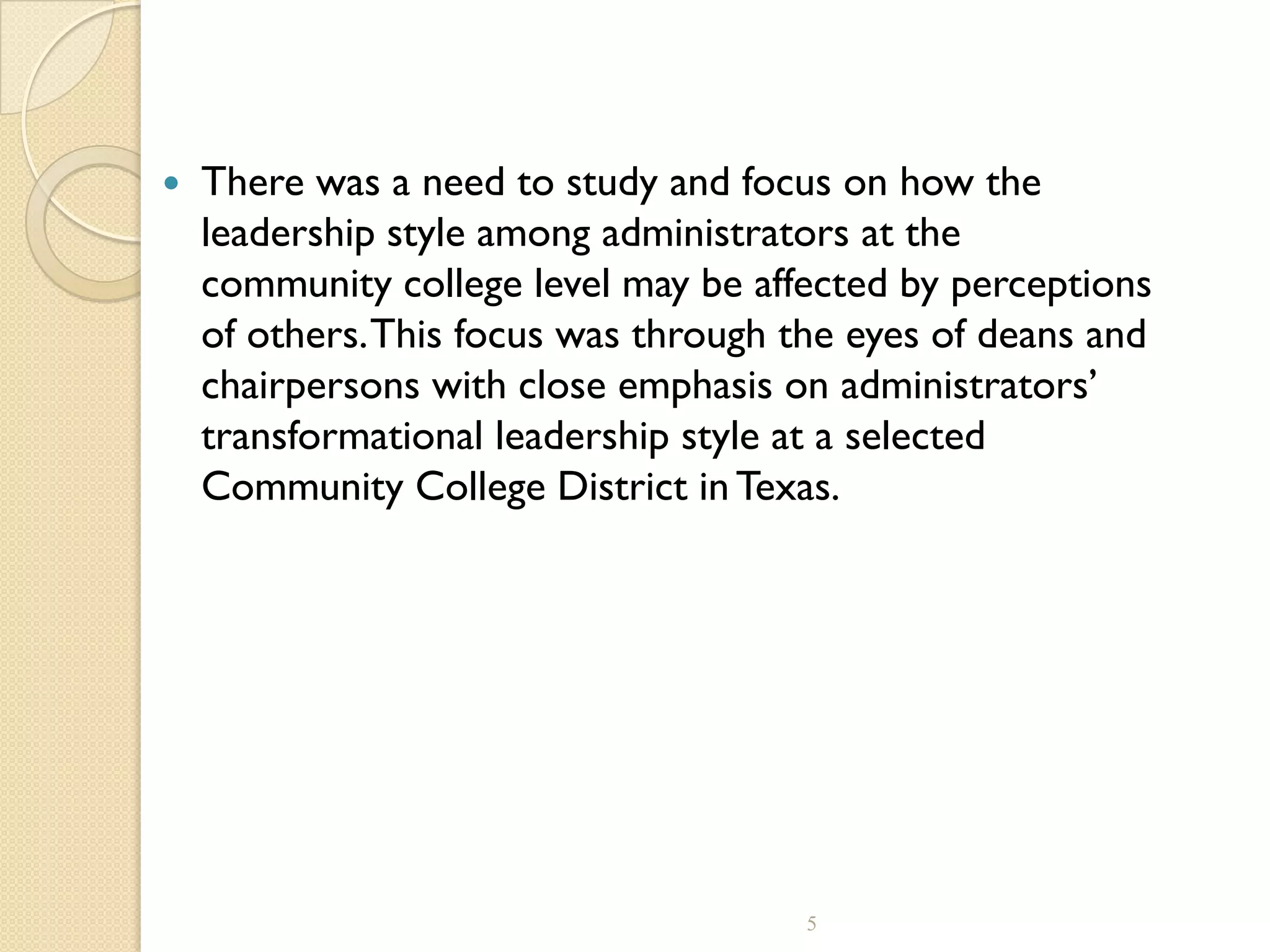  There was a need to study and focus on how the
leadership style among administrators at the
community college level may be affected by perceptions
of others.This focus was through the eyes of deans and
chairpersons with close emphasis on administrators’
transformational leadership style at a selected
Community College District in Texas.
5
 