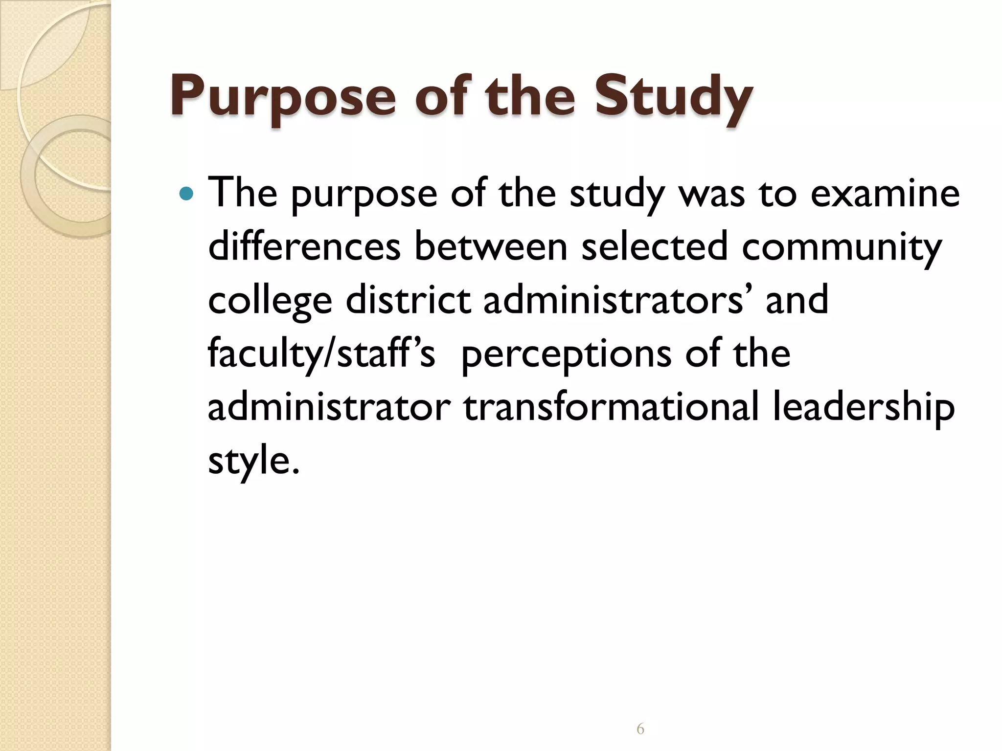 Purpose of the Study
 The purpose of the study was to examine
differences between selected community
college district administrators’ and
faculty/staff’s perceptions of the
administrator transformational leadership
style.
6
 