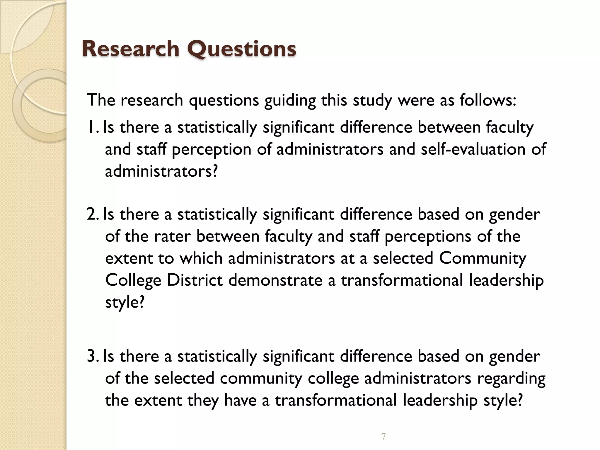 Research Questions
The research questions guiding this study were as follows:
1. Is there a statistically significant difference between faculty
and staff perception of administrators and self-evaluation of
administrators?
2. Is there a statistically significant difference based on gender
of the rater between faculty and staff perceptions of the
extent to which administrators at a selected Community
College District demonstrate a transformational leadership
style?
3. Is there a statistically significant difference based on gender
of the selected community college administrators regarding
the extent they have a transformational leadership style?
7
 
