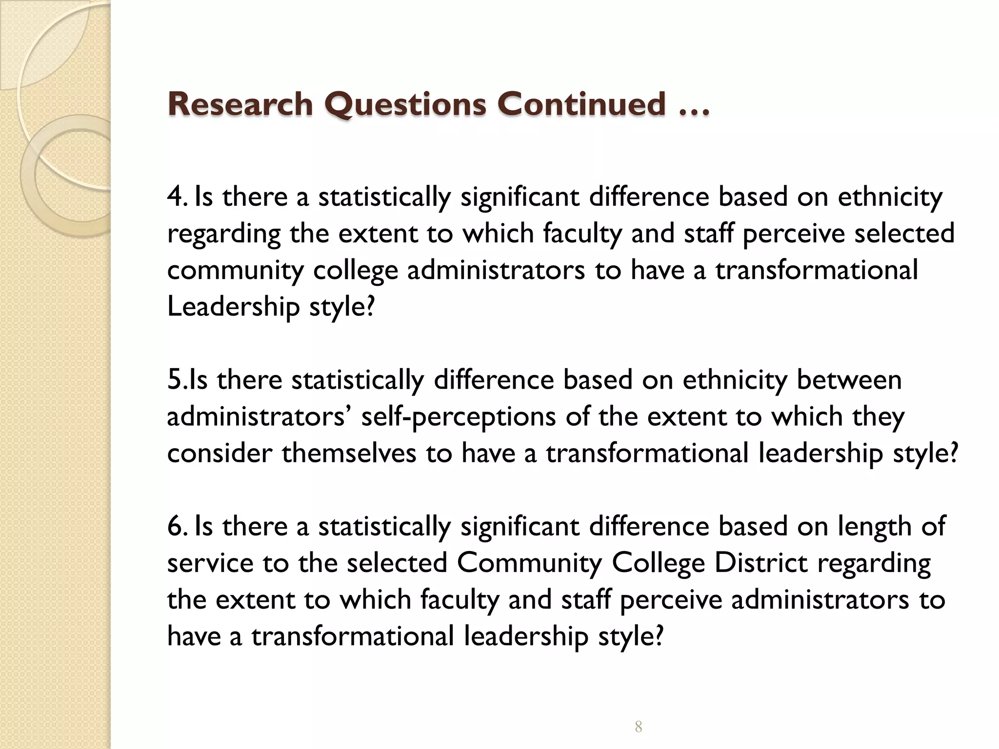 Research Questions Continued …
4. Is there a statistically significant difference based on ethnicity
regarding the extent to which faculty and staff perceive selected
community college administrators to have a transformational
Leadership style?
5.Is there statistically difference based on ethnicity between
administrators’ self-perceptions of the extent to which they
consider themselves to have a transformational leadership style?
6. Is there a statistically significant difference based on length of
service to the selected Community College District regarding
the extent to which faculty and staff perceive administrators to
have a transformational leadership style?
8
 