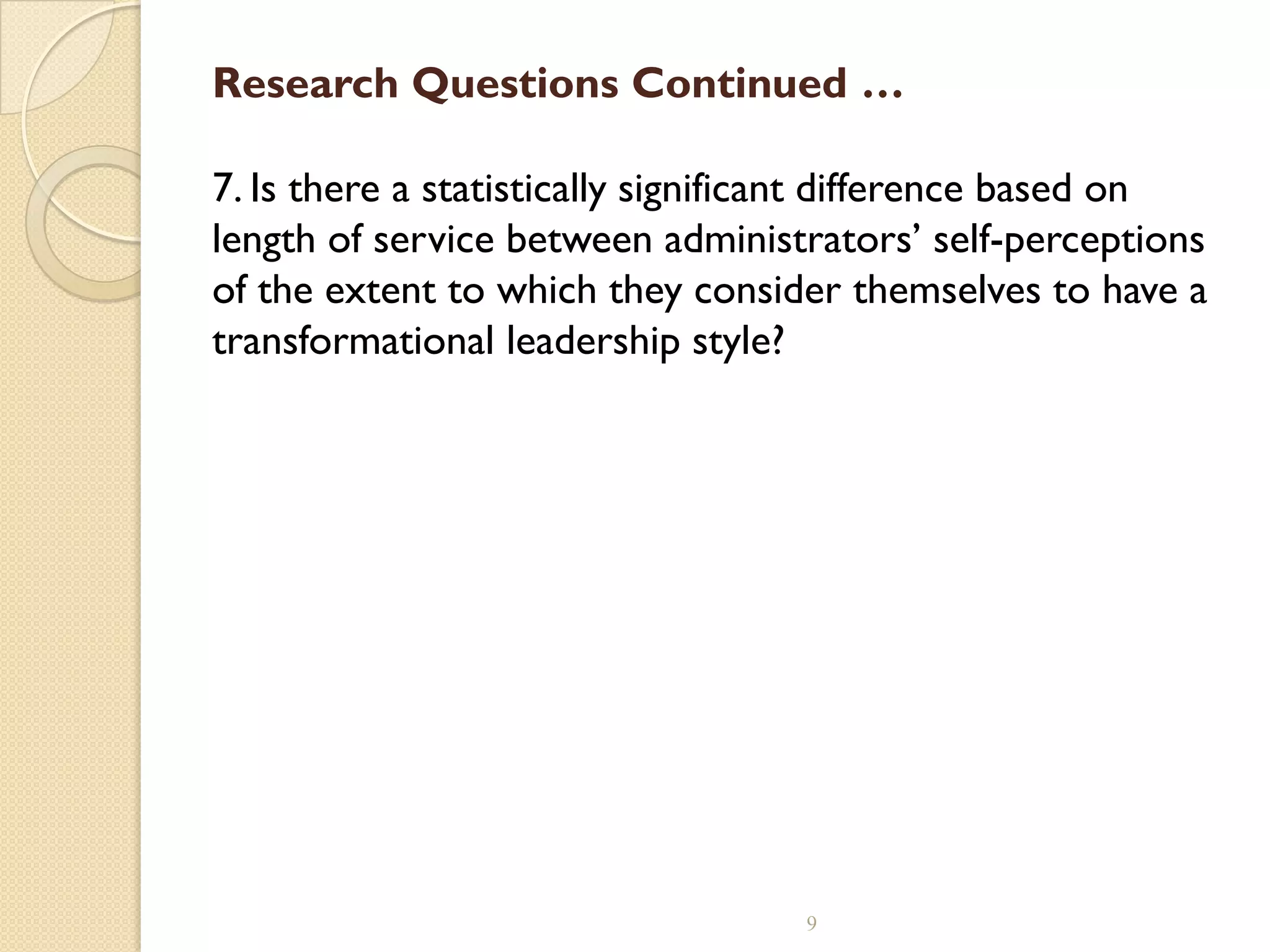 Research Questions Continued …
7. Is there a statistically significant difference based on
length of service between administrators’ self-perceptions
of the extent to which they consider themselves to have a
transformational leadership style?
9
 