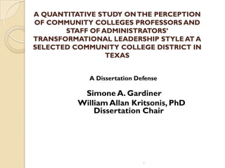 A QUANTITATIVE STUDY ONTHE PERCEPTION
OF COMMUNITY COLLEGES PROFESSORS AND
STAFF OF ADMINISTRATORS’
TRANSFORMATIONAL LEADERSHIP STYLE AT A
SELECTED COMMUNITY COLLEGE DISTRICT IN
TEXAS
A Dissertation Defense
Simone A. Gardiner
William Allan Kritsonis, PhD
Dissertation Chair
1
 