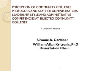 PERCEPTION OF COMMUNITY COLLEGES
PROFESSORS AND STAFF OF ADMINISTRATORS’
LEADERSHIP STYLE AND ADMINISTRATIVE
COMPETENCIES AT SELECTED COMMUNITY
COLLEGES
Simone A. Gardiner
William Allan Kritsonis, PhD
Dissertation Chair
1
A Dissertation Proposal
 