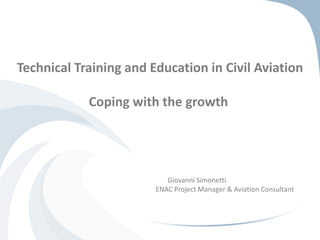Technical Training and Education in Civil Aviation 
Coping with the growth 
Giovanni Simonetti 
ENAC Project Manager & Aviation Consultant 
 
