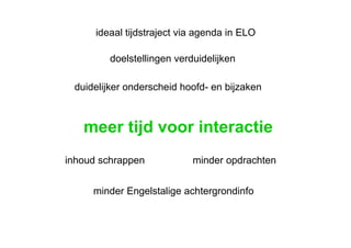 meer tijd voor interactie inhoud schrappen duidelijker onderscheid hoofd- en bijzaken doelstellingen verduidelijken minder opdrachten minder Engelstalige achtergrondinfo ideaal tijdstraject via agenda in ELO 