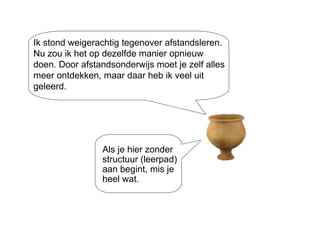 Ik stond weigerachtig tegenover afstandsleren. Nu zou ik het op dezelfde manier opnieuw doen. Door afstandsonderwijs moet je zelf alles meer ontdekken, maar daar heb ik veel uit geleerd. Als je hier zonder structuur (leerpad) aan begint, mis je heel wat. 