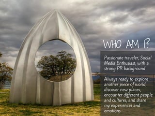 WHO AM I? 
Passionate traveler, Social 
Media Enthusiast, with a 
strong PR background 
Always ready to explore 
another p...