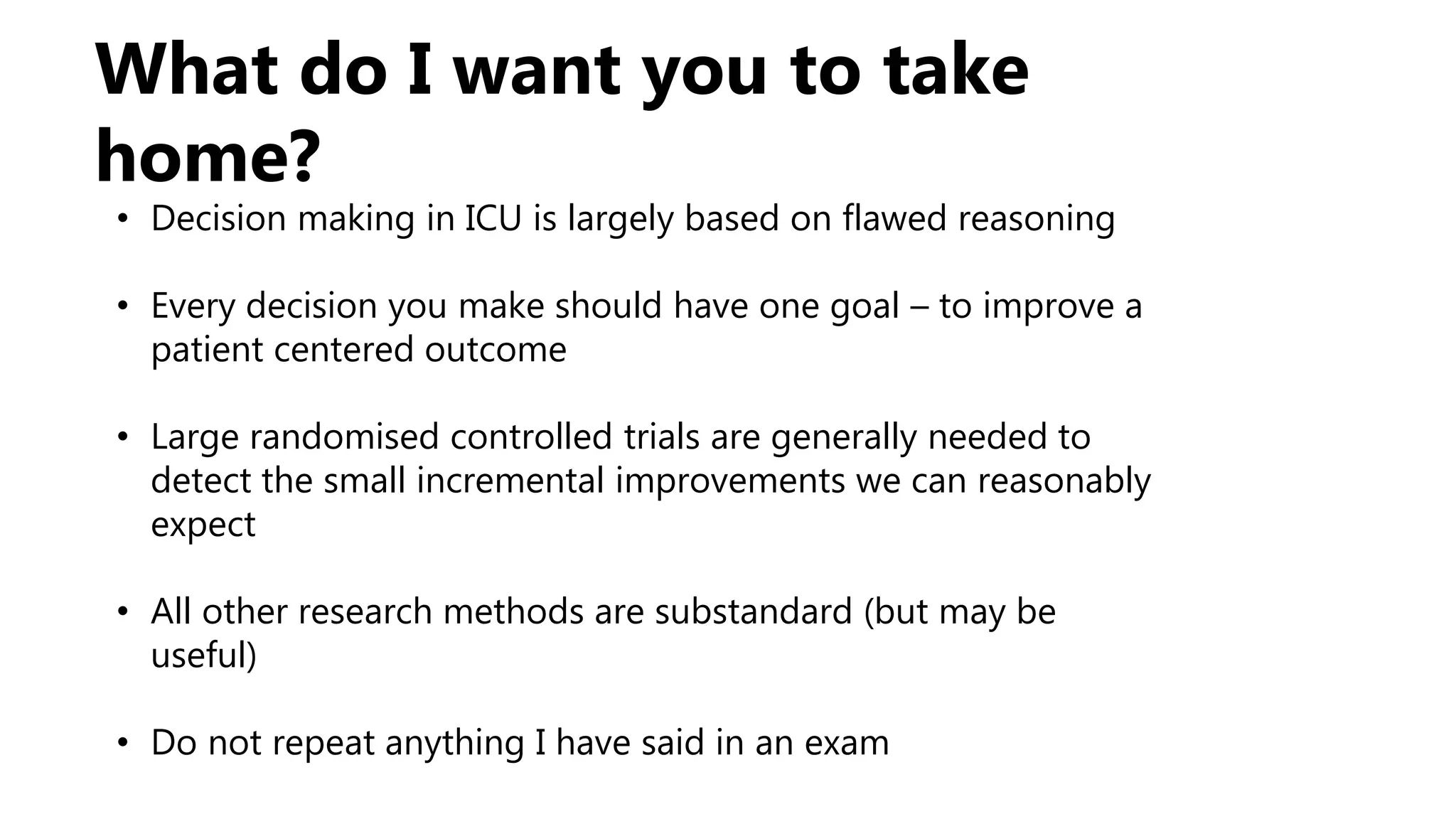 What do I want you to take
home?
• Decision making in ICU is largely based on flawed reasoning
• Every decision you make should have one goal – to improve a
patient centered outcome
• Large randomised controlled trials are generally needed to
detect the small incremental improvements we can reasonably
expect
• All other research methods are substandard (but may be
useful)
• Do not repeat anything I have said in an exam
 