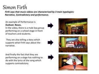Simon Firth
Firth says that music videos are characterised by 3 main typologies:
Narrative, Contradictory and performance.
An example of Performance is
Outkast- Roses.
In the video, there is a male boy group
performing on a school stage in front
of teachers and students.
They are also telling a story which
supports what Firth says about the
narrative.
And finally the fact that they are
performing on a stage has nothing to
do with the lyrics of the song which
supports contradictory.
 