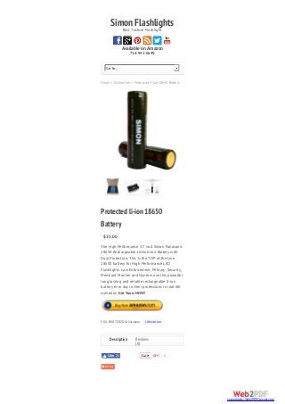 SimonFlashlightsBest Tactical Flashlight
Available on Amazon
714-941-0649
Home > Lithium Ion > Protected li-ion 18650 Battery
Go to...
0
Protectedli-ion18650
Battery
$35.00
The High Performance 3.7 volt Simon Panasonic
18650 Rechargeable Lithium Ion Battery with
Dual Protection. This is the TOP of the Line
18650 battery for High Performance LED
Flashlights. Law Enforcement, Military, Security,
Merchant Mariner and Hunters use this powerful
long lasting and reliable rechargeable li-ion
battery ever day in their professions in real life
scenarios. Get Yours NOW!
SKU: B00TCRZDJA Category: Lithium Ion
Reviews
(0)
Like 24
Description
converted by Web2PDFConvert.com
 