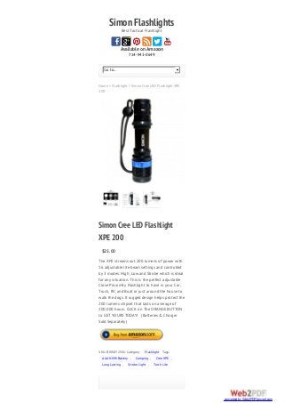 SimonFlashlightsBest Tactical Flashlight
Available on Amazon
714-941-0649
Home > Flashlight > Simon Cree LED Flashlight XPE
200
Go to...
SimonCree LED Flashlight
XPE 200
$25.00
The XPE streams out 200 lumens of power with
16 adjustable lite beam settings and controlled
by 3 modes: High, Low and Strobe which is ideal
for any situation. This is the perfect adjustable
Close Proximity Flashlight to have in your Car,
Truck, RV, and Boat or just around the house to
walk the dogs. It rugged design helps protect the
200 lumens chipset that lasts on average of
100,000 hours. CLICK on The ORANGE BUTTON
to GET YOURS TODAY! (Batteries & Charger
Sold Separately)
SKU: B00GJY2VXU Category: Flashlight Tags:
AAA NiMh Battery , Camping , Cree XPE ,
Long Lasting , Strobe Light , Torch Lite
converted by Web2PDFConvert.com
 