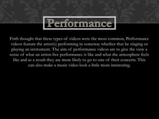 Frith thought that these types of videos were the most common, Performance
videos feature the artist(s) performing in someway whether that be singing or
playing an instrument. The aim of performance videos are to give the view a
sense of what an artists live performance is like and what the atmosphere feels
like and as a result they are more likely to go to one of their concerts. This
can also make a music video look a little more interesting.