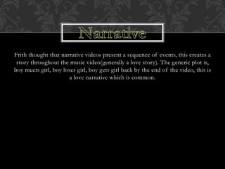 Frith thought that narrative videos present a sequence of events, this creates a
story throughout the music video(generally a love story). The generic plot is,
boy meets girl, boy loses girl, boy gets girl back by the end of the video, this is
a love narrative which is common.