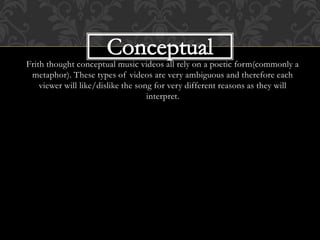 Frith thought conceptual music videos all rely on a poetic form(commonly a
metaphor). These types of videos are very ambiguous and therefore each
viewer will like/dislike the song for very different reasons as they will
interpret.