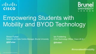© 2013 Cisco and/or its affiliates. All rights reserved. 1
Empowering Students with
Mobility and BYOD Technology
Simon Furber
Network and Data Centre Manager, Brunel University
Ian Foddering
Chief Technology Officer, Cisco UK & I
@ifodderi@SiFurber
#innovatewithmobility
 