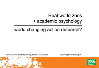 Real-world zoos
                                 + academic psychology
          world changing action research?




Simon Garrett, Head of Learning, Bristol Zoo Gardens   sgarrett@bristolzoo.org.uk
 