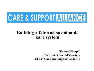 Building a fair and sustainable
         care system

                          Simon Gillespie
              Chief Executive, MS Society
         Chair, Care and Support Alliance
 