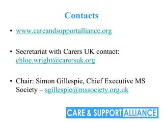Contacts
• www.careandsupportalliance.org

• Secretariat with Carers UK contact:
  chloe.wright@carersuk.org

• Chair: Simon Gillespie, Chief Executive MS
  Society – sgillespie@mssociety.org.uk
 