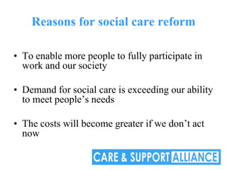 Reasons for social care reform

• To enable more people to fully participate in
  work and our society

• Demand for social care is exceeding our ability
  to meet people’s needs

• The costs will become greater if we don’t act
  now
 