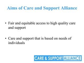 Aims of Care and Support Alliance


• Fair and equitable access to high quality care
  and support

• Care and support that is based on needs of
  individuals
 