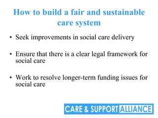 How to build a fair and sustainable
            care system
• Seek improvements in social care delivery

• Ensure that there is a clear legal framework for
  social care

• Work to resolve longer-term funding issues for
  social care
 