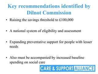 Key recommendations identified by
        Dilnot Commission
• Raising the savings threshold to £100,000

• A national system of eligibility and assessment

• Expanding preventative support for people with lesser
  needs

• Also must be accompanied by increased baseline
  spending on social care
 