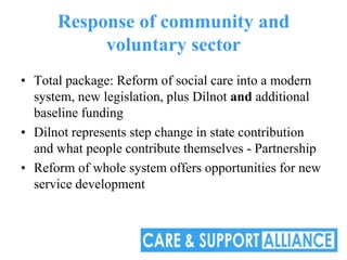 Response of community and
           voluntary sector
• Total package: Reform of social care into a modern
  system, new legislation, plus Dilnot and additional
  baseline funding
• Dilnot represents step change in state contribution
  and what people contribute themselves - Partnership
• Reform of whole system offers opportunities for new
  service development
 